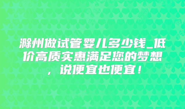 滁州做试管婴儿多少钱_低价高质实惠满足您的梦想，说便宜也便宜！