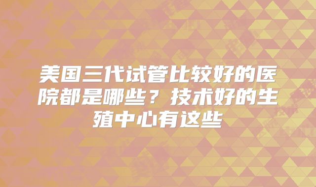 美国三代试管比较好的医院都是哪些？技术好的生殖中心有这些