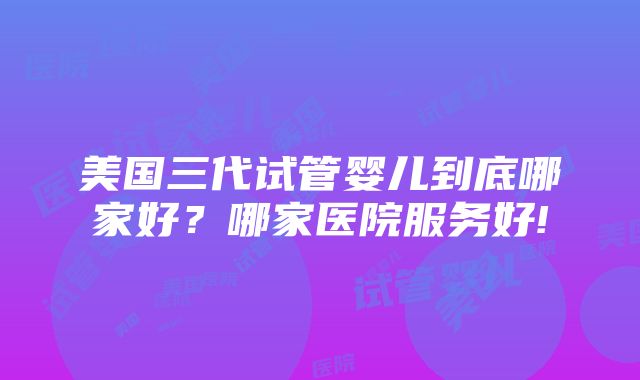 美国三代试管婴儿到底哪家好？哪家医院服务好!