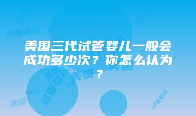 美国三代试管婴儿一般会成功多少次？你怎么认为？