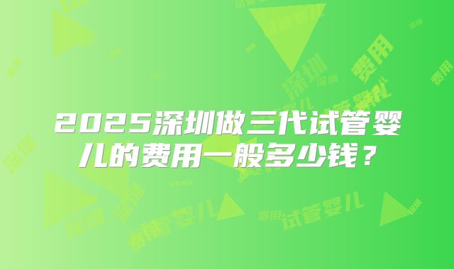 2025深圳做三代试管婴儿的费用一般多少钱？