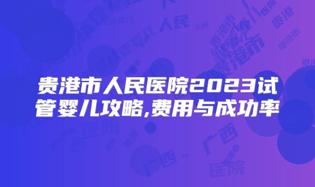 贵港市人民医院2023试管婴儿攻略,费用与成功率