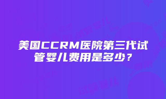 美国CCRM医院第三代试管婴儿费用是多少？