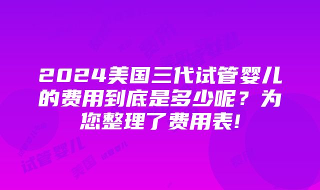 2024美国三代试管婴儿的费用到底是多少呢？为您整理了费用表!