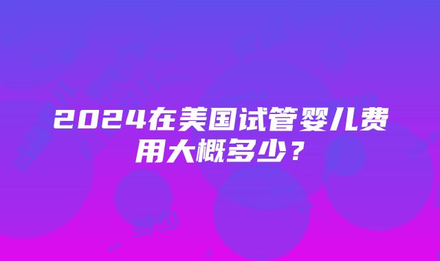 2024在美国试管婴儿费用大概多少？