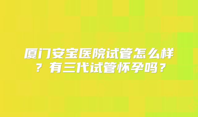 厦门安宝医院试管怎么样？有三代试管怀孕吗？