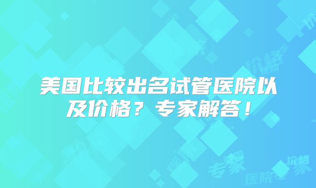 美国比较出名试管医院以及价格？专家解答！