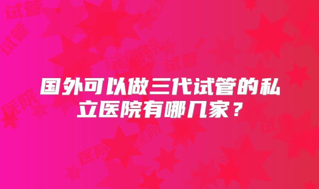 国外可以做三代试管的私立医院有哪几家？