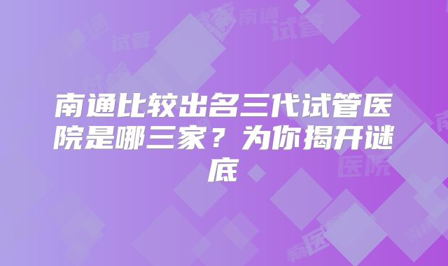 南通比较出名三代试管医院是哪三家？为你揭开谜底