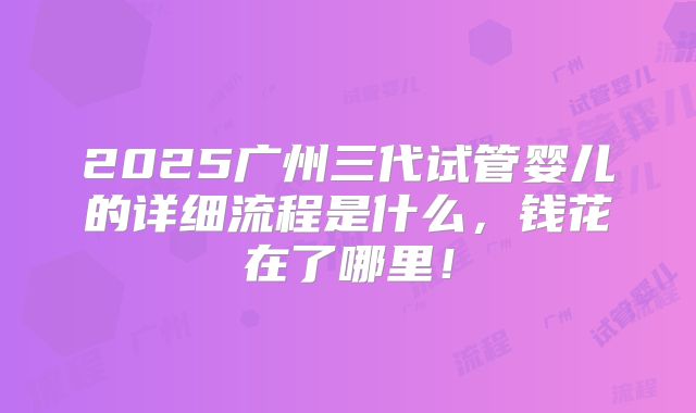 2025广州三代试管婴儿的详细流程是什么，钱花在了哪里！