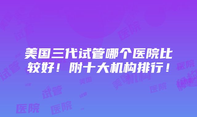 美国三代试管哪个医院比较好！附十大机构排行！