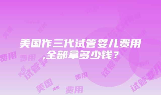 美国作三代试管婴儿费用,全部拿多少钱？