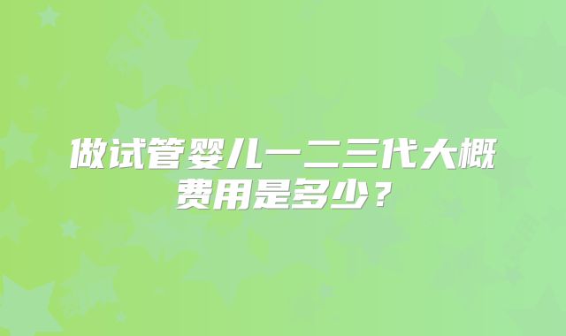 做试管婴儿一二三代大概费用是多少？