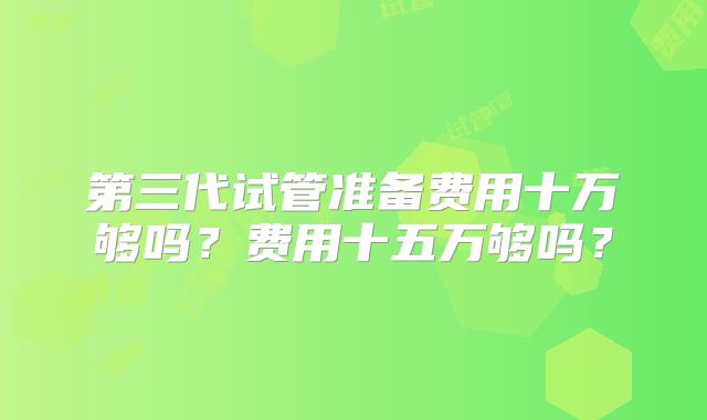 第三代试管准备费用十万够吗？费用十五万够吗？