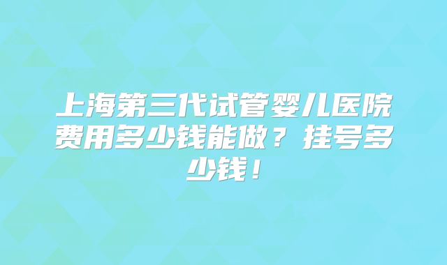 上海第三代试管婴儿医院费用多少钱能做？挂号多少钱！