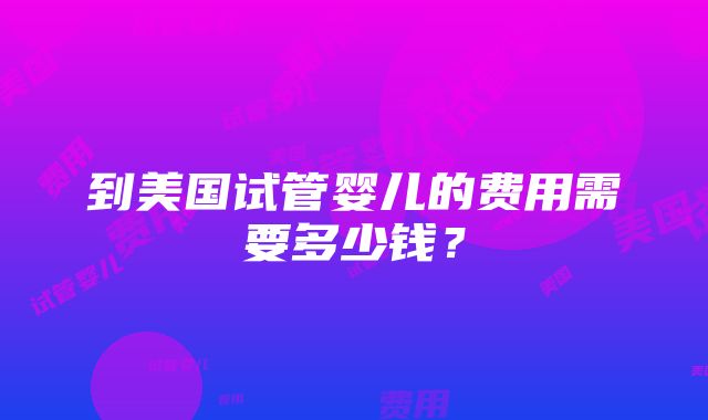 到美国试管婴儿的费用需要多少钱？