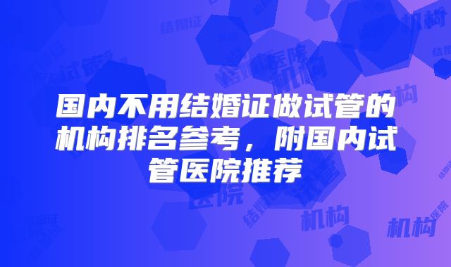 国内不用结婚证做试管的机构排名参考，附国内试管医院推荐