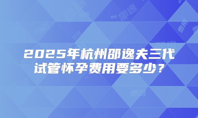 2025年杭州邵逸夫三代试管怀孕费用要多少？