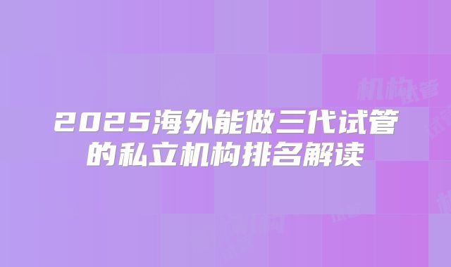 2025海外能做三代试管的私立机构排名解读