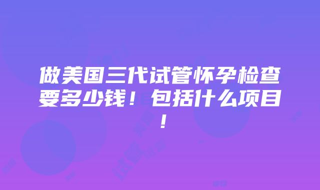 做美国三代试管怀孕检查要多少钱！包括什么项目！