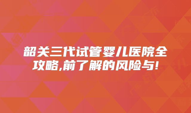 韶关三代试管婴儿医院全攻略,前了解的风险与!