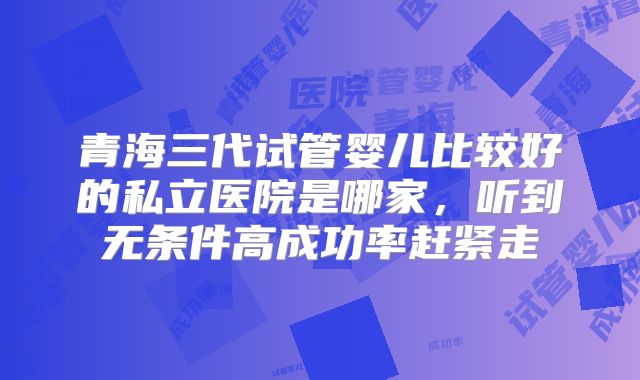 青海三代试管婴儿比较好的私立医院是哪家，听到无条件高成功率赶紧走