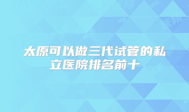 太原可以做三代试管的私立医院排名前十