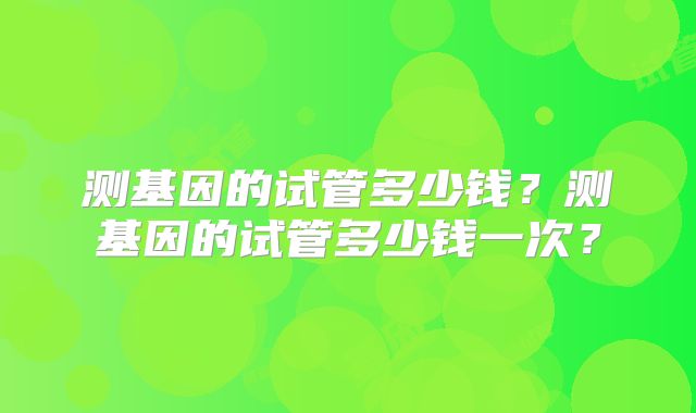 测基因的试管多少钱？测基因的试管多少钱一次？