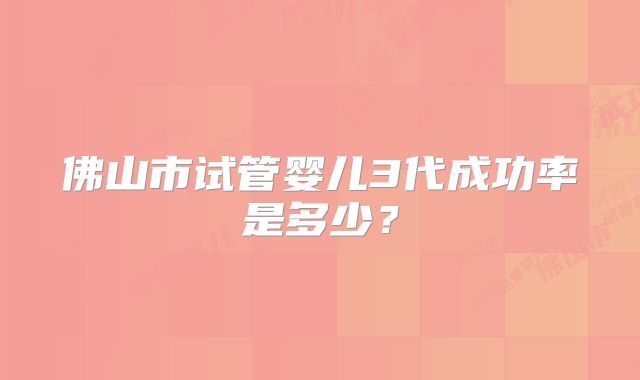 佛山市试管婴儿3代成功率是多少？