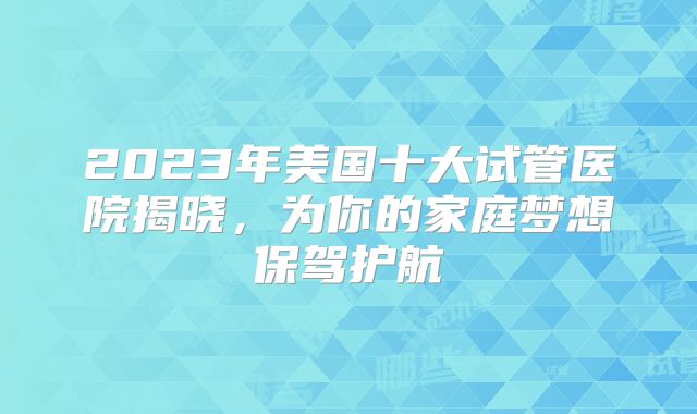 2023年美国十大试管医院揭晓，为你的家庭梦想保驾护航