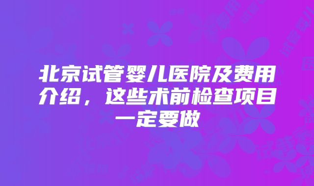 北京试管婴儿医院及费用介绍，这些术前检查项目一定要做