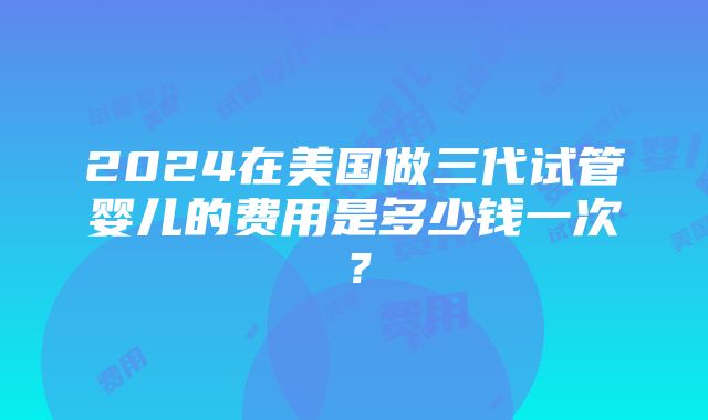 2024在美国做三代试管婴儿的费用是多少钱一次？