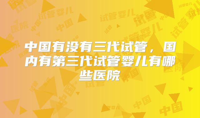 中国有没有三代试管，国内有第三代试管婴儿有哪些医院