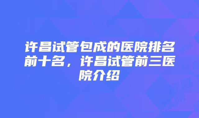 许昌试管包成的医院排名前十名，许昌试管前三医院介绍