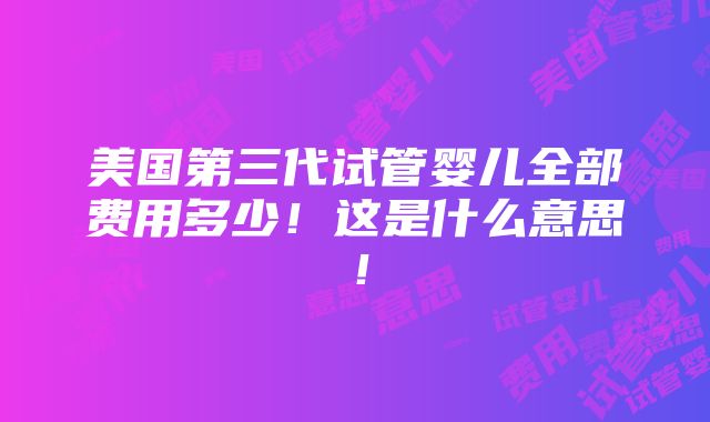 美国第三代试管婴儿全部费用多少！这是什么意思！