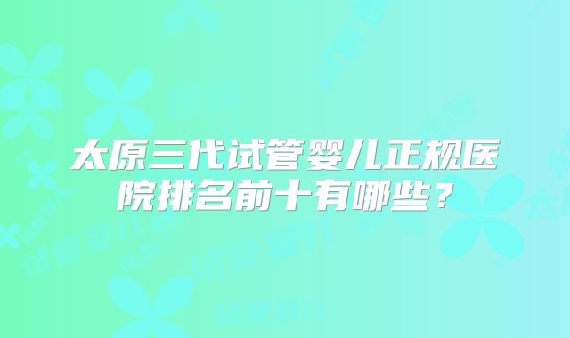 太原三代试管婴儿正规医院排名前十有哪些？