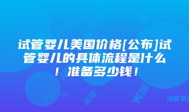 试管婴儿美国价格[公布]试管婴儿的具体流程是什么！准备多少钱！