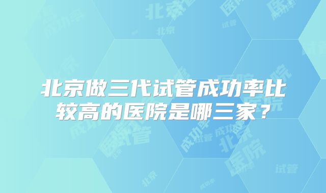 北京做三代试管成功率比较高的医院是哪三家？