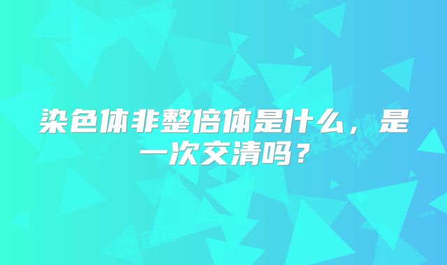 染色体非整倍体是什么，是一次交清吗？