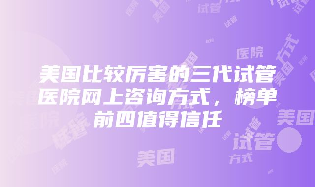 美国比较厉害的三代试管医院网上咨询方式，榜单前四值得信任