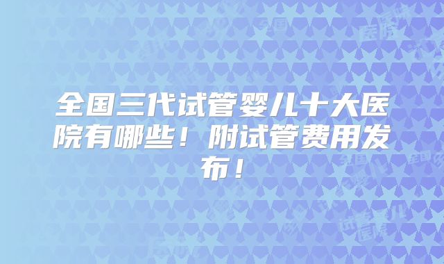 全国三代试管婴儿十大医院有哪些！附试管费用发布！