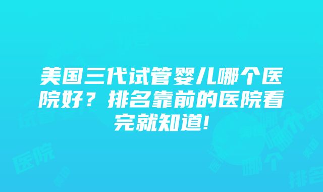 美国三代试管婴儿哪个医院好？排名靠前的医院看完就知道!