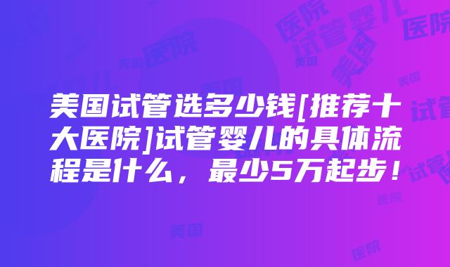 美国试管选多少钱[推荐十大医院]试管婴儿的具体流程是什么，最少5万起步！