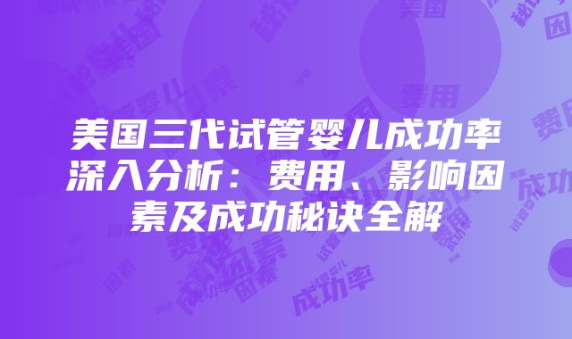 美国三代试管婴儿成功率深入分析：费用、影响因素及成功秘诀全解