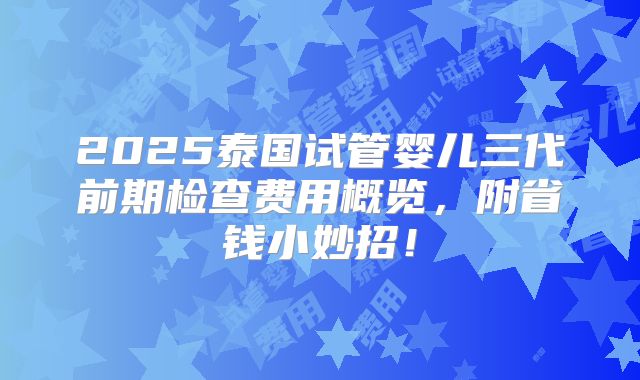 2025泰国试管婴儿三代前期检查费用概览，附省钱小妙招！