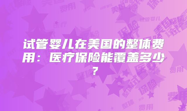 试管婴儿在美国的整体费用：医疗保险能覆盖多少？