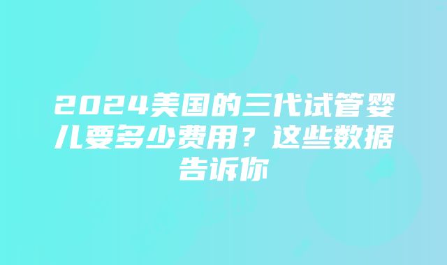 2024美国的三代试管婴儿要多少费用？这些数据告诉你