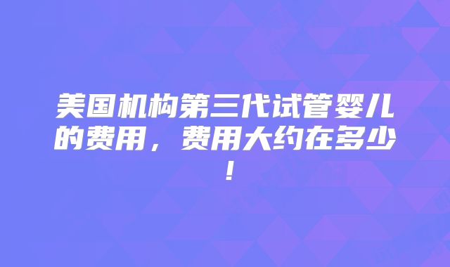 美国机构第三代试管婴儿的费用，费用大约在多少！