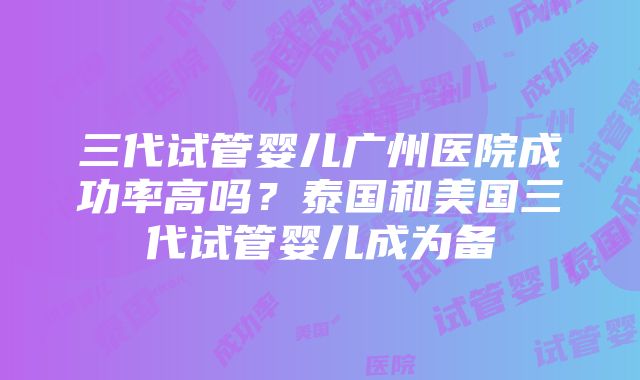 三代试管婴儿广州医院成功率高吗？泰国和美国三代试管婴儿成为备