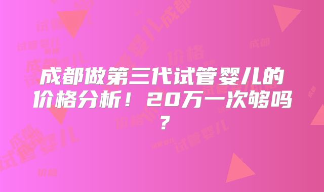 成都做第三代试管婴儿的价格分析！20万一次够吗？